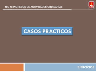 NIC 18 INGRESOS DE ACTIVIDADES ORDINARIAS




             CASOS PRACTICOS




                                            EJERCICIOS
 