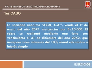 NIC 18 INGRESOS DE ACTIVIDADES ORDINARIAS


1er CASO


 La sociedad anónima “AZUL, C.A.”, vende el 1º de
 enero del año 20X1 mercancías por Bs.10.000. El
 cobro se realizará mediante una letra con
 vencimiento el 31 de diciembre del año 20X2, que
 incorpora unos intereses del 10% anual calculados a
 interés simple.




                                            EJERCICIOS
 