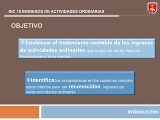 NIC 18 INGRESOS DE ACTIVIDADES ORDINARIAS


 OBJETIVO

    Establecer el tratamiento contable de los ingresos
    de actividades ordinarias que surgen de ciertos tipos de
    transacciones y otros eventos.




       Identifica las circunstancias en las cuales se cumplen
       estos criterios para ser reconocidos ingresos de
       estas actividades ordinarias




                                                           INTRODUCCION
 