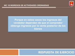 NIC 18 INGRESOS DE ACTIVIDADES ORDINARIAS




         Porque en estos casos los ingresos del
        vendedor dependen de que el comprador
      obtenga ingresos por la venta posterior de los
                        bienes




                               RESPUESTA DE EJERCICIO
 