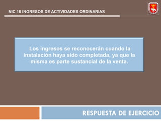 NIC 18 INGRESOS DE ACTIVIDADES ORDINARIAS




        Los ingresos se reconocerán cuando la
      instalación haya sido completada, ya que la
         misma es parte sustancial de la venta.




                               RESPUESTA DE EJERCICIO
 