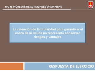 NIC 18 INGRESOS DE ACTIVIDADES ORDINARIAS




     La retención de la titularidad para garantizar el
      cobro de la deuda no representa conservar
                   riesgos y ventajas




                               RESPUESTA DE EJERCICIO
 