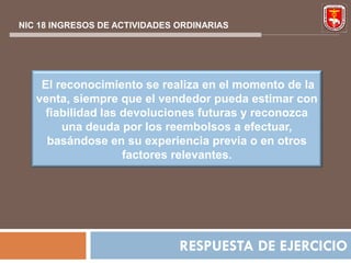 NIC 18 INGRESOS DE ACTIVIDADES ORDINARIAS




    El reconocimiento se realiza en el momento de la
   venta, siempre que el vendedor pueda estimar con
     fiabilidad las devoluciones futuras y reconozca
        una deuda por los reembolsos a efectuar,
     basándose en su experiencia previa o en otros
                    factores relevantes.




                               RESPUESTA DE EJERCICIO
 