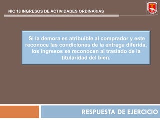 NIC 18 INGRESOS DE ACTIVIDADES ORDINARIAS




        Si la demora es atribuible al comprador y este
       reconoce las condiciones de la entrega diferida,
         los ingresos se reconocen al traslado de la
                     titularidad del bien.




                               RESPUESTA DE EJERCICIO
 
