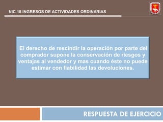 NIC 18 INGRESOS DE ACTIVIDADES ORDINARIAS




   El derecho de rescindir la operación por parte del
    comprador supone la conservación de riesgos y
   ventajas al vendedor y mas cuando éste no puede
        estimar con fiabilidad las devoluciones.




                               RESPUESTA DE EJERCICIO
 