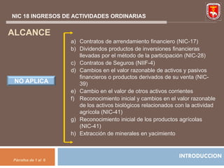 NIC 18 INGRESOS DE ACTIVIDADES ORDINARIAS


ALCANCE
                     a) Contratos de arrendamiento financiero (NIC-17)
                     b) Dividendos productos de inversiones financieras
                        llevadas por el método de la participación (NIC-28)
                     c) Contratos de Seguros (NIIF-4)
                     d) Cambios en el valor razonable de activos y pasivos
                        financieros o productos derivados de su venta (NIC-
 NO APLICA              39)
                     e) Cambio en el valor de otros activos corrientes
                     f) Reconocimiento inicial y cambios en el valor razonable
                        de los activos biológicos relacionados con la actividad
                        agrícola (NIC-41)
                     g) Reconocimiento inicial de los productos agrícolas
                        (NIC-41)
                     h) Extracción de minerales en yacimiento



                                                                INTRODUCCION
Párrafos de 1 al 6
 