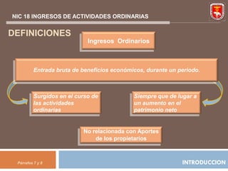 NIC 18 INGRESOS DE ACTIVIDADES ORDINARIAS


DEFINICIONES
                            Ingresos Ordinarios



         Entrada bruta de beneficios económicos, durante un periodo.



         Surgidos en el curso de            Siempre que de lugar a
         las actividades                    un aumento en el
         ordinarias                         patrimonio neto


                          No relacionada con Aportes
                              de los propietarios



 Párrafos 7 y 8                                              INTRODUCCION
 