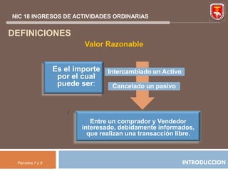 NIC 18 INGRESOS DE ACTIVIDADES ORDINARIAS


DEFINICIONES
                          Valor Razonable


                  Es el importe   Intercambiado un Activo
                   por el cual
                   puede ser:       Cancelado un pasivo



                      :
                             Entre un comprador y Vendedor
                          interesado, debidamente informados,
                            que realizan una transacción libre.



 Párrafos 7 y 8                                             INTRODUCCION
 