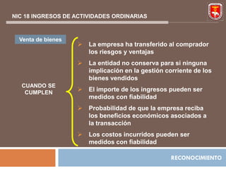NIC 18 INGRESOS DE ACTIVIDADES ORDINARIAS



  Venta de bienes
                       La empresa ha transferido al comprador
                        los riesgos y ventajas
                       La entidad no conserva para si ninguna
                        implicación en la gestión corriente de los
                        bienes vendidos
  CUANDO SE
   CUMPLEN
                       El importe de los ingresos pueden ser
                        medidos con fiabilidad
                       Probabilidad de que la empresa reciba
                        los beneficios económicos asociados a
                        la transacción
                       Los costos incurridos pueden ser
                        medidos con fiabilidad

                                                    RECONOCIMIENTO
 