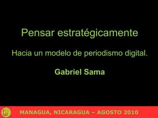 Pensar estratégicamente Hacia un modelo de periodismo digital. Gabriel Sama MANAGUA, NICARAGUA – AGOSTO 2010 