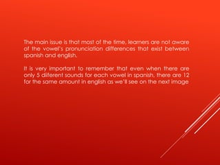 The main issue is that most of the time, learners are not aware
of the vowel’s pronunciation differences that exist between
spanish and english.
It is very important to remember that even when there are
only 5 diiferent sounds for each vowel in spanish, there are 12
for the same amount in english as we’ll see on the next image
 