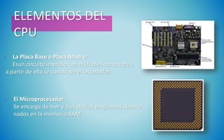ELEMENTOS DEL
CPU
• La Placa Base o Placa Madre:
Esun circuito impreso con múltiples conectores;
a partir de ella se construye el ordenador.
• El Microprocesador:
Se encarga de leer y ejecutarlos programas almace
nados en la memoria RAM.
 