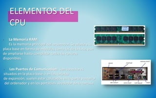 ELEMENTOS DEL
CPU
• La Memoria RAM:
Es la memoria principal del ordenador. Se añade a la
placa base en forma de módulos como los de la foto, pue
de ampliarse hasta completar todas las ranuras
disponibles.
• Los Puertos de Comunicación: son conectores
situados en la placa base o en las tarjetas
de expansión, suelen estar colocados en la parte posterior
del ordenador y en los portátiles alrededor de la carcasa.
 