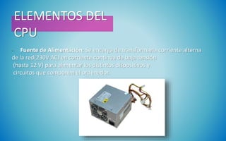 ELEMENTOS DEL
CPU
• Fuente de Alimentación: Se encarga de transformarla corriente alterna
de la red(230V AC) en corriente continua de baja tensión
(hasta 12 V) para alimentar los distintos dispositivos y
circuitos que componen el ordenador.
 