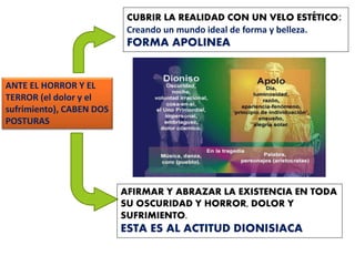 ANTE EL HORROR Y EL
TERROR (el dolor y el
sufrimiento), CABEN DOS
POSTURAS
CUBRIR LA REALIDAD CON UN VELO ESTÉTICO:
Creando un mundo ideal de forma y belleza.
FORMA APOLINEA
AFIRMAR Y ABRAZAR LA EXISTENCIA EN TODA
SU OSCURIDAD Y HORROR, DOLOR Y
SUFRIMIENTO.
ESTA ES AL ACTITUD DIONISIACA
 