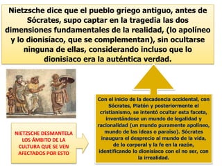 Nietzsche dice que el pueblo griego antiguo, antes de
Sócrates, supo captar en la tragedia las dos
dimensiones fundamentales de la realidad, (lo apolíneo
y lo dionisíaco, que se complementan), sin ocultarse
ninguna de ellas, considerando incluso que lo
dionisiaco era la auténtica verdad.
Con el inicio de la decadencia occidental, con
Sócrates, Platón y posteriormente el
cristianismo, se intentó ocultar esta faceta,
inventándose un mundo de legalidad y
racionalidad (un mundo puramente apolíneo,
mundo de las ideas o paraíso). Sócrates
inaugura el desprecio al mundo de la vida,
de lo corporal y la fe en la razón,
identificando lo dionisíaco con el no ser, con
la irrealidad.
NIETZSCHE DESMANTELA
LOS ÁMBITO DE LA
CULTURA QUE SE VEN
AFECTADOS POR ESTO
 