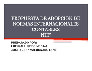 1




PROPUESTA DE ADOPCION DE
NORMAS INTERNACIONALES
       CONTABLES
          NIIF
PREPARADO POR:
LUIS RAUL URIBE MEDINA
JOSE ARBEY MALDONADO LENIS
 
