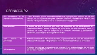 DEFINICIONES:
tasa incremental de los
préstamos del arrendatario
La tasa de interés que un arrendatario tendría que pagar por pedir prestado por un plazo
similar, y con una seguridad semejante, los fondos necesarios para obtener un activo de valor
similar al activo por derecho de uso en un entorno económico parecido.
valor razonable A efectos de que la aplicación por parte del arrendador de los requerimientos de
contabilización de esta Norma, el importe por el cual puede ser intercambiado un activo o
cancelado un pasivo, entre un comprador y un vendedor interesados y debidamente
informados, en condiciones de independencia mutua.
valor residual no
garantizado
Parte del valor residual del activo subyacente, cuya realización por parte del arrendador no
está asegurada o que solo está garantizada por un tercero relacionado con el arrendador.
vida económica
El periodo a lo largo del cual se espera que un activo se use económicamente por uno o más
usuarios o la cantidad de producción o unidades similares que se espera obtener de un activo
por uno o más usuarios.
 