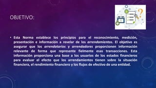OBJETIVO:
• Esta Norma establece los principios para el reconocimiento, medición,
presentación e información a revelar de los arrendamientos. El objetivo es
asegurar que los arrendatarios y arrendadores proporcionen información
relevante de forma que represente fielmente esas transacciones. Esta
información proporciona una base a los usuarios de los estados financieros
para evaluar el efecto que los arrendamientos tienen sobre la situación
financiera, el rendimiento financiero y los flujos de efectivo de una entidad.
 