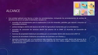 ALCANCE
• Una entidad aplicará esta Norma a todos los arrendamientos, incluyendo los arrendamientos de activos de
derechos de uso en un subarrendamiento, excepto en:
• acuerdos de arrendamiento para la exploración o uso de minerales, petróleo, gas natural y recursos no
renovables similares;
• activos biológicos dentro del alcance de la NIC 41 Agricultura mantenidos por un arrendatario;
• acuerdos de concesión de servicios dentro del alcance de la CINIIF 12 Acuerdos de Concesión de
Servicios;
• licencias de propiedad intelectual concedidas por un arrendador dentro del alcance de la NIIF 15
• Ingresos de Actividades Ordinarias procedentes de Contratos con Clientes; y
• derechos mantenidos por un arrendatario bajo acuerdos de licencia que estén dentro del alcance de la
NIC 38 Activos Intangibles para elementos como películas de cine, videos, juegos, manuscritos, patentes
y derechos de autor.
 