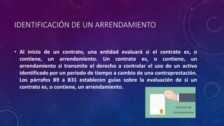 IDENTIFICACIÓN DE UN ARRENDAMIENTO
• Al inicio de un contrato, una entidad evaluará si el contrato es, o
contiene, un arrendamiento. Un contrato es, o contiene, un
arrendamiento si transmite el derecho a controlar el uso de un activo
identificado por un periodo de tiempo a cambio de una contraprestación.
Los párrafos B9 a B31 establecen guías sobre la evaluación de si un
contrato es, o contiene, un arrendamiento.
 