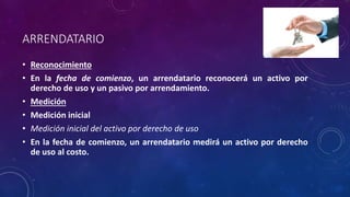 ARRENDATARIO
• Reconocimiento
• En la fecha de comienzo, un arrendatario reconocerá un activo por
derecho de uso y un pasivo por arrendamiento.
• Medición
• Medición inicial
• Medición inicial del activo por derecho de uso
• En la fecha de comienzo, un arrendatario medirá un activo por derecho
de uso al costo.
 