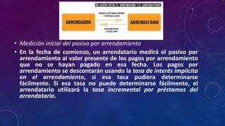 • Medición inicial del pasivo por arrendamiento
• En la fecha de comienzo, un arrendatario medirá el pasivo por
arrendamiento al valor presente de los pagos por arrendamiento
que no se hayan pagado en esa fecha. Los pagos por
arrendamiento se descontarán usando la tasa de interés implícita
en el arrendamiento, si esa tasa pudiera determinarse
fácilmente. Si esa tasa no puede determinarse fácilmente, el
arrendatario utilizará la tasa incremental por préstamos del
arrendatario.
 