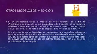 OTROS MODELOS DE MEDICIÓN
• Si un arrendatario utiliza el modelo del valor razonable de la NIC 40
Propiedades de Inversión a sus propiedades de inversión, el arrendatario
también aplicará ese modelo del valor razonable al derecho de uso de los
activos que cumplan la definición de propiedad de inversión de la NIC 40.
• Si el derecho de uso de los activos se relaciona con una clase de propiedades,
planta y equipo a la que el arrendatario aplica el modelo de revaluación de la
NIC 16, éste podría optar por utilizar ese modelo de revaluación para todos
los activos por derecho de uso de activos relacionados con esa clase de
propiedades, planta y equipo.
 