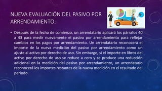 NUEVA EVALUACIÓN DEL PASIVO POR
ARRENDAMIENTO:
• Después de la fecha de comienzo, un arrendatario aplicará los párrafos 40
a 43 para medir nuevamente el pasivo por arrendamiento para reflejar
cambios en los pagos por arrendamiento. Un arrendatario reconocerá el
importe de la nueva medición del pasivo por arrendamiento como un
ajuste al activo por derecho de uso. Sin embargo, si el importe en libros del
activo por derecho de uso se reduce a cero y se produce una reducción
adicional en la medición del pasivo por arrendamiento, un arrendatario
reconocerá los importes restantes de la nueva medición en el resultado del
periodo.
 