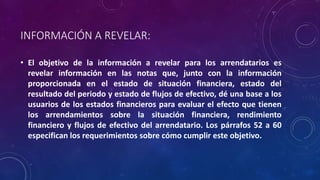 INFORMACIÓN A REVELAR:
• El objetivo de la información a revelar para los arrendatarios es
revelar información en las notas que, junto con la información
proporcionada en el estado de situación financiera, estado del
resultado del periodo y estado de flujos de efectivo, dé una base a los
usuarios de los estados financieros para evaluar el efecto que tienen
los arrendamientos sobre la situación financiera, rendimiento
financiero y flujos de efectivo del arrendatario. Los párrafos 52 a 60
especifican los requerimientos sobre cómo cumplir este objetivo.
 