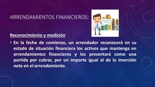 ARRENDAMIENTOS FINANCIEROS:
Reconocimiento y medición
• En la fecha de comienzo, un arrendador reconocerá en su
estado de situación financiera los activos que mantenga en
arrendamientos financieros y los presentará como una
partida por cobrar, por un importe igual al de la inversión
neta en el arrendamiento.
 