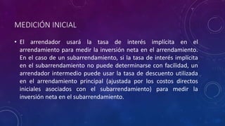MEDICIÓN INICIAL
• El arrendador usará la tasa de interés implícita en el
arrendamiento para medir la inversión neta en el arrendamiento.
En el caso de un subarrendamiento, si la tasa de interés implícita
en el subarrendamiento no puede determinarse con facilidad, un
arrendador intermedio puede usar la tasa de descuento utilizada
en el arrendamiento principal (ajustada por los costos directos
iniciales asociados con el subarrendamiento) para medir la
inversión neta en el subarrendamiento.
 