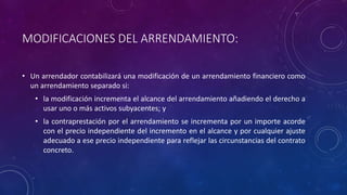 MODIFICACIONES DEL ARRENDAMIENTO:
• Un arrendador contabilizará una modificación de un arrendamiento financiero como
un arrendamiento separado si:
• la modificación incrementa el alcance del arrendamiento añadiendo el derecho a
usar uno o más activos subyacentes; y
• la contraprestación por el arrendamiento se incrementa por un importe acorde
con el precio independiente del incremento en el alcance y por cualquier ajuste
adecuado a ese precio independiente para reflejar las circunstancias del contrato
concreto.
 