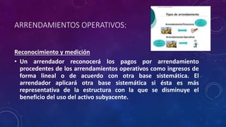 ARRENDAMIENTOS OPERATIVOS:
Reconocimiento y medición
• Un arrendador reconocerá los pagos por arrendamiento
procedentes de los arrendamientos operativos como ingresos de
forma lineal o de acuerdo con otra base sistemática. El
arrendador aplicará otra base sistemática si ésta es más
representativa de la estructura con la que se disminuye el
beneficio del uso del activo subyacente.
 