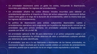 • Un arrendador reconocerá como un gasto los costos, incluyendo la depreciación,
incurridos para obtener los ingresos del arrendamiento.
• Un arrendador añadirá los costos directos iniciales incurridos para obtener un
arrendamiento operativo al importe en libros del activo subyacente y reconocerá dichos
costos como gasto a lo largo de la duración de arrendamiento, sobre la misma base que
los ingresos del arrendamiento.
• La política de depreciación para activos subyacentes depreciables sujetos a
arrendamientos operativos será congruente con la política de depreciación normal que el
arrendador siga para activos similares. Un arrendador calculará la depreciación de
acuerdo con la NIC 16 y la NIC 38.
• Un arrendador aplicará la NIC 36 para determinar si un activo subyacente sujeto a un
arrendamiento operativo ha sufrido deterioro de valor y contabilizará cualquier pérdida
por deterioro de valor identificada.
• El arrendador, que sea a la vez fabricante o distribuidor de los bienes arrendados, no
reconocerá ningún resultado por la venta cuando celebre un contrato de arrendamiento
operativo, puesto que la operación no es en ningún modo equivalente a una venta.
 