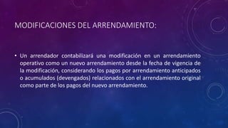 MODIFICACIONES DEL ARRENDAMIENTO:
• Un arrendador contabilizará una modificación en un arrendamiento
operativo como un nuevo arrendamiento desde la fecha de vigencia de
la modificación, considerando los pagos por arrendamiento anticipados
o acumulados (devengados) relacionados con el arrendamiento original
como parte de los pagos del nuevo arrendamiento.
 