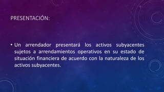 PRESENTACIÓN:
• Un arrendador presentará los activos subyacentes
sujetos a arrendamientos operativos en su estado de
situación financiera de acuerdo con la naturaleza de los
activos subyacentes.
 