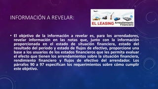 INFORMACIÓN A REVELAR:
• El objetivo de la información a revelar es, para los arrendadores,
revelar información en las notas que, junto con la información
proporcionada en el estado de situación financiera, estado del
resultado del periodo y estado de flujos de efectivo, proporcione una
base a los usuarios de los estados financieros que les permita evaluar
el efecto que tienen los arrendamientos sobre la situación financiera,
rendimiento financiero y flujos de efectivo del arrendador. Los
párrafos 90 a 97 especifican los requerimientos sobre cómo cumplir
este objetivo.
 