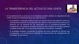 LA TRANSFERENCIA DEL ACTIVO ES UNA VENTA:
• Si la transferencia de un activo por el arrendatario-vendedor satisface los requerimientos de
la NIIF 15 para ser contabilizada como una venta del activo:
• El arrendatario-comprador medirá el activo por derecho de uso que surge de la venta con
arrendamiento posterior en la proporción del importe en libros anterior del activo que se
relaciona con los derechos de uso conservados por el arrendatario-vendedor. Por
consiguiente, el arrendatario-vendedor reconocerá solo el importe de cualquier ganancia
o pérdida relacionada con los derechos transferidos al arrendador-comprador.
• El arrendador-vendedor contabilizará la compra del activo aplicando las Normas que
correspondan, y el arrendamiento aplicando los requerimientos de contabilización del
arrendador de esta Norma.
 