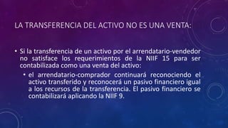 LA TRANSFERENCIA DEL ACTIVO NO ES UNA VENTA:
• Si la transferencia de un activo por el arrendatario-vendedor
no satisface los requerimientos de la NIIF 15 para ser
contabilizada como una venta del activo:
• el arrendatario-comprador continuará reconociendo el
activo transferido y reconocerá un pasivo financiero igual
a los recursos de la transferencia. El pasivo financiero se
contabilizará aplicando la NIIF 9.
 