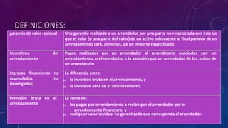 DEFINICIONES:
garantía de valor residual Una garantía realizada a un arrendador por una parte no relacionada con éste de
que el valor (o una parte del valor) de un activo subyacente al final periodo de un
arrendamiento será, al menos, de un importe especificado.
incentivos del
arrendamiento
Pagos realizados por un arrendador al arrendatario asociados con un
arrendamiento, o el reembolso o la asunción por un arrendador de los costos de
un arrendatario.
ingresos financieros no
acumulados (no
devengados)
La diferencia entre:
(a) la inversión bruta en el arrendamiento, y
(b) la inversión neta en el arrendamiento.
inversión bruta en el
arrendamiento
La suma de:
(a) los pagos por arrendamiento a recibir por el arrendador por el
arrendamiento financiero; y
(a) cualquier valor residual no garantizado que corresponda al arrendador.
 