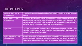 DEFINICIONES:
inversión neta en el
arrendamiento
La inversión bruta en el arrendamiento descontada a la tasa de interés implícita
en éste.
modificación del
arrendamiento
Un cambio en el alcance de un arrendamiento, o la contraprestación de un
arrendamiento, que no fue parte de los términos y condiciones originales (por
ejemplo, añadir o terminar el derecho a usar uno o más activos subyacentes, o
ampliar o acortar la duración contractual del arrendamiento).
pagos fijos Los pagos realizados por un arrendatario a un arrendador por el derecho a usar
un activo subyacente a lo largo del plazo del arrendamiento, excluyendo los
pagos por arrendamiento variables.
pagos opcionales del
arrendamiento
Pagos a realizar por un arrendatario a un arrendador por el derecho a usar un
activo subyacente durante los periodos cubiertos por una opción de ampliar o
terminar un arrendamiento que están incluidos en el plazo del arrendamiento.
 