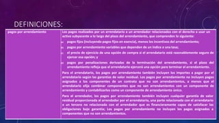 DEFINICIONES:
pagos por arrendamiento Los pagos realizados por un arrendatario a un arrendador relacionados con el derecho a usar un
activo subyacente a lo largo del plazo del arrendamiento, que comprenden lo siguiente:
(a) pagos fijos (incluyendo pagos fijos en esencia), menos los incentivos del arrendamiento;
(b) pagos por arrendamiento variables que dependen de un índice o una tasa;
(c) el precio de ejercicio de una opción de compra si el arrendatario está razonablemente seguro de
ejercer esa opción; y
(d) pagos por penalizaciones derivadas de la terminación del arrendamiento, si el plazo del
arrendamiento refleja que el arrendatario ejercerá una opción para terminar el arrendamiento.
Para el arrendatario, los pagos por arrendamiento también incluyen los importes a pagar por el
arrendatario según las garantías de valor residual. Los pagos por arrendamiento no incluyen pagos
asignados a los componentes de un contrato que no son arrendamientos, a menos que el
arrendatario elija combinar componentes que no son arrendamientos con un componente de
arrendamiento y contabilizarlos como un componente de arrendamiento único.
Para el arrendador, los pagos por arrendamiento también incluyen cualquier garantía de valor
residual proporcionada al arrendador por el arrendatario, una parte relacionada con el arrendatario
o un tercero no relacionado con el arrendador que es financieramente capaz de satisfacer las
obligaciones bajo garantía; Los pagos por arrendamiento no incluyen los pagos asignados a
componentes que no son arrendamientos.
 