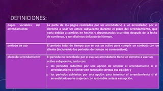 DEFINICIONES:
pagos variables del
arrendamiento
La parte de los pagos realizados por un arrendatario a un arrendador, por el
derecho a usar un activo subyacente durante el plazo del arrendamiento, que
varía debido a cambios en hechos y circunstancias ocurridos después de la fecha
de comienzo, y son distintos del paso del tiempo.
periodo de uso El periodo total de tiempo que se usa un activo para cumplir un contrato con un
cliente (incluyendo los periodos de tiempo no consecutivos).
plazo del arrendamiento El periodo no cancelable por el cual un arrendatario tiene un derecho a usar un
activo subyacente, junto con:
(a) los periodos cubiertos por una opción de ampliar el arrendamiento si el
arrendatario va a ejercer con razonable certeza esa opción; y
(b) los periodos cubiertos por una opción para terminar el arrendamiento si el
arrendatario no va a ejercer con razonable certeza esa opción.
 