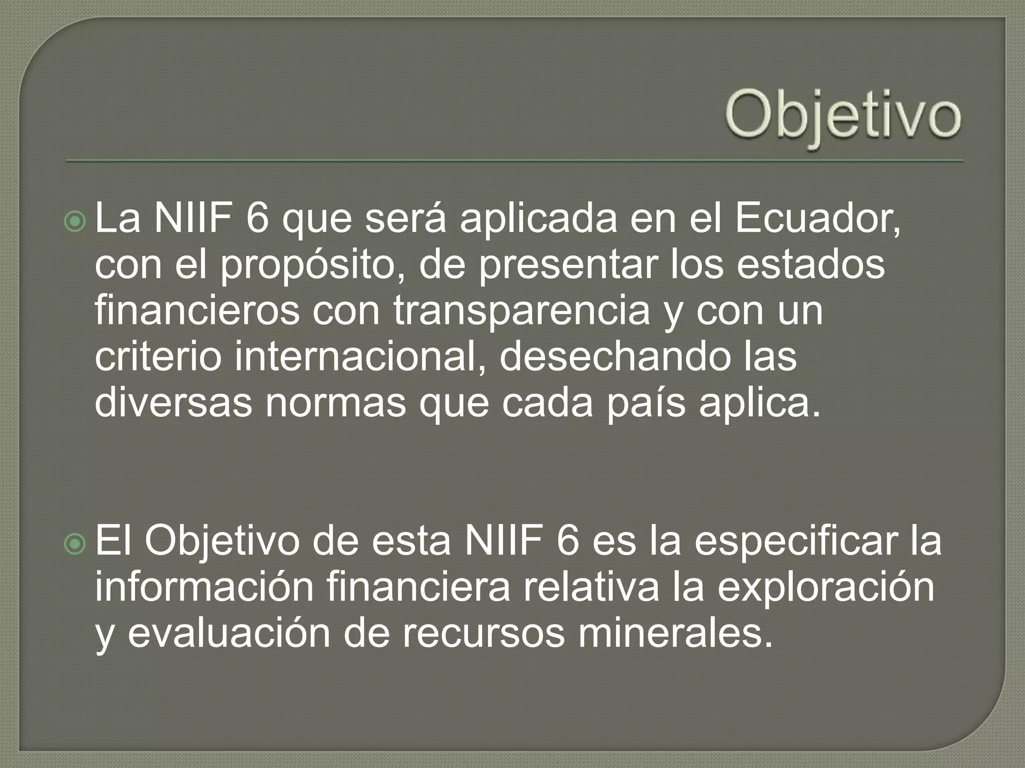  La NIIF 6 que será aplicada en el Ecuador,
con el propósito, de presentar los estados
financieros con transparencia y con un
criterio internacional, desechando las
diversas normas que cada país aplica.
 El Objetivo de esta NIIF 6 es la especificar la
información financiera relativa la exploración
y evaluación de recursos minerales.
 