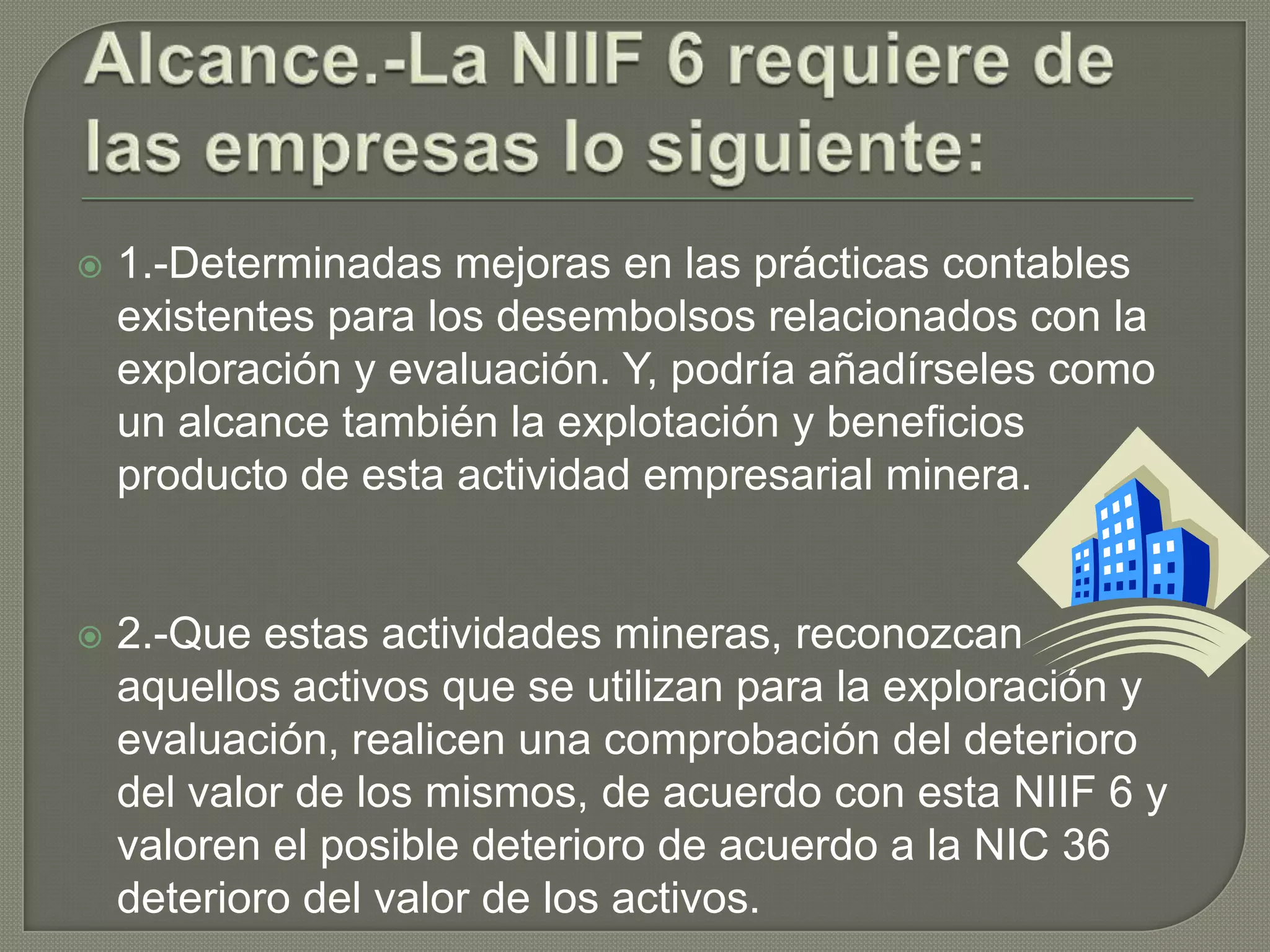  1.-Determinadas mejoras en las prácticas contables
existentes para los desembolsos relacionados con la
exploración y evaluación. Y, podría añadírseles como
un alcance también la explotación y beneficios
producto de esta actividad empresarial minera.
 2.-Que estas actividades mineras, reconozcan
aquellos activos que se utilizan para la exploración y
evaluación, realicen una comprobación del deterioro
del valor de los mismos, de acuerdo con esta NIIF 6 y
valoren el posible deterioro de acuerdo a la NIC 36
deterioro del valor de los activos.
 