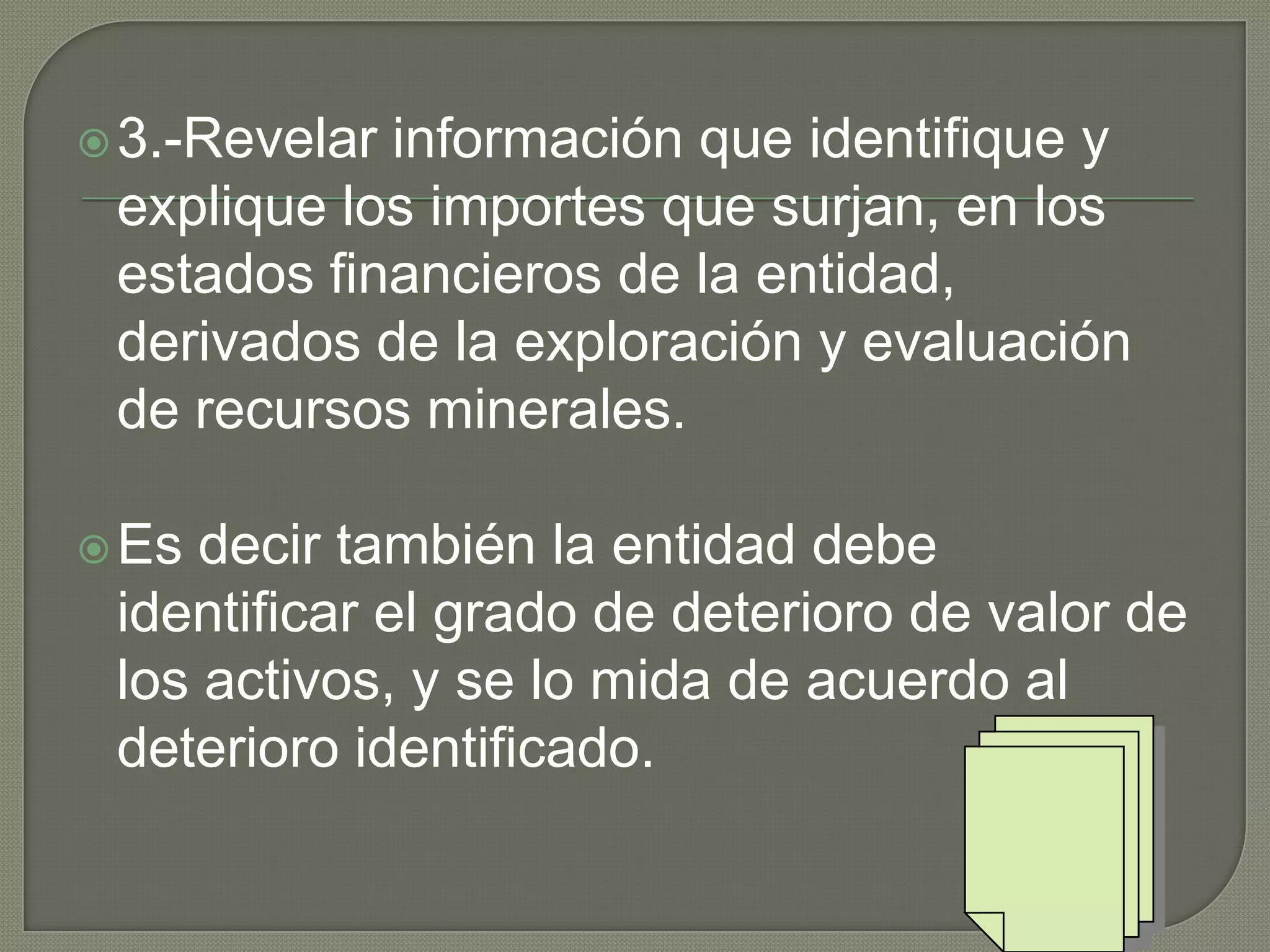 3.-Revelar información que identifique y
explique los importes que surjan, en los
estados financieros de la entidad,
derivados de la exploración y evaluación
de recursos minerales.
Es decir también la entidad debe
identificar el grado de deterioro de valor de
los activos, y se lo mida de acuerdo al
deterioro identificado.
 
