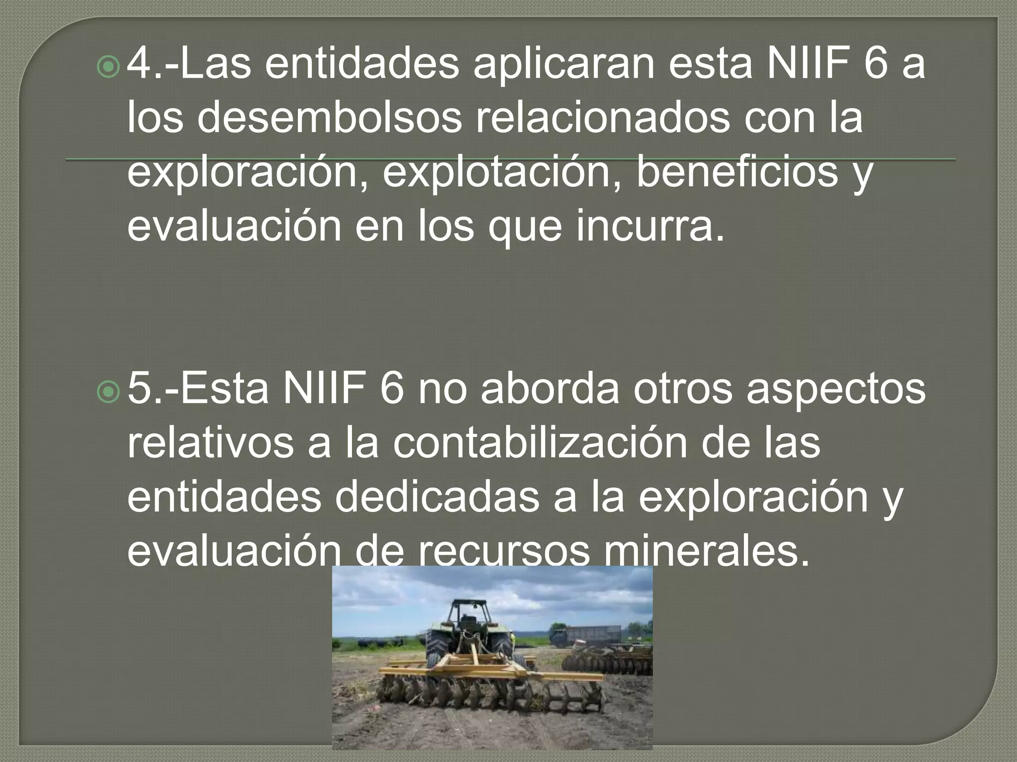 4.-Las entidades aplicaran esta NIIF 6 a
los desembolsos relacionados con la
exploración, explotación, beneficios y
evaluación en los que incurra.
5.-Esta NIIF 6 no aborda otros aspectos
relativos a la contabilización de las
entidades dedicadas a la exploración y
evaluación de recursos minerales.
 