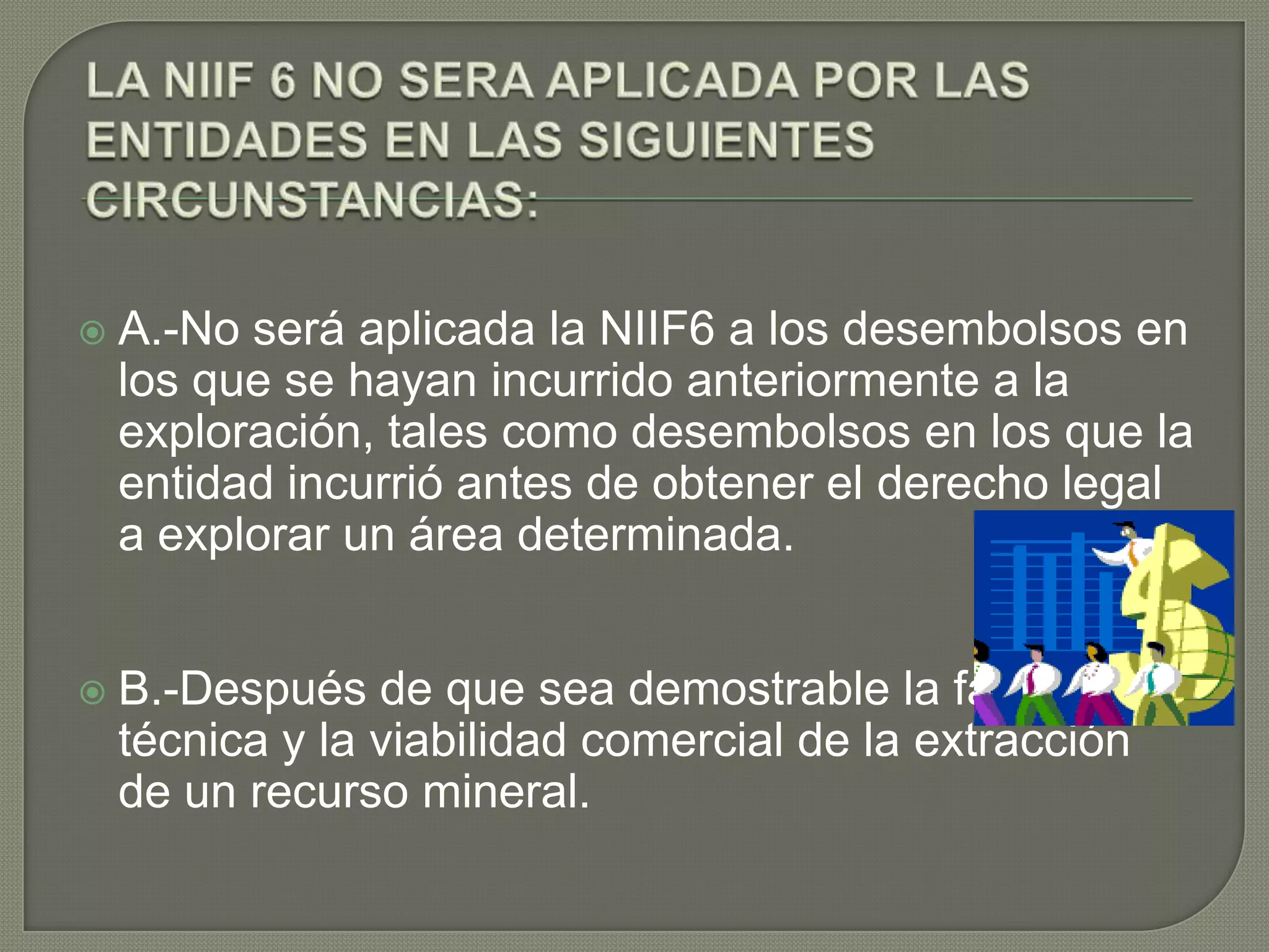  A.-No será aplicada la NIIF6 a los desembolsos en
los que se hayan incurrido anteriormente a la
exploración, tales como desembolsos en los que la
entidad incurrió antes de obtener el derecho legal
a explorar un área determinada.
 B.-Después de que sea demostrable la factibilidad
técnica y la viabilidad comercial de la extracción
de un recurso mineral.
 