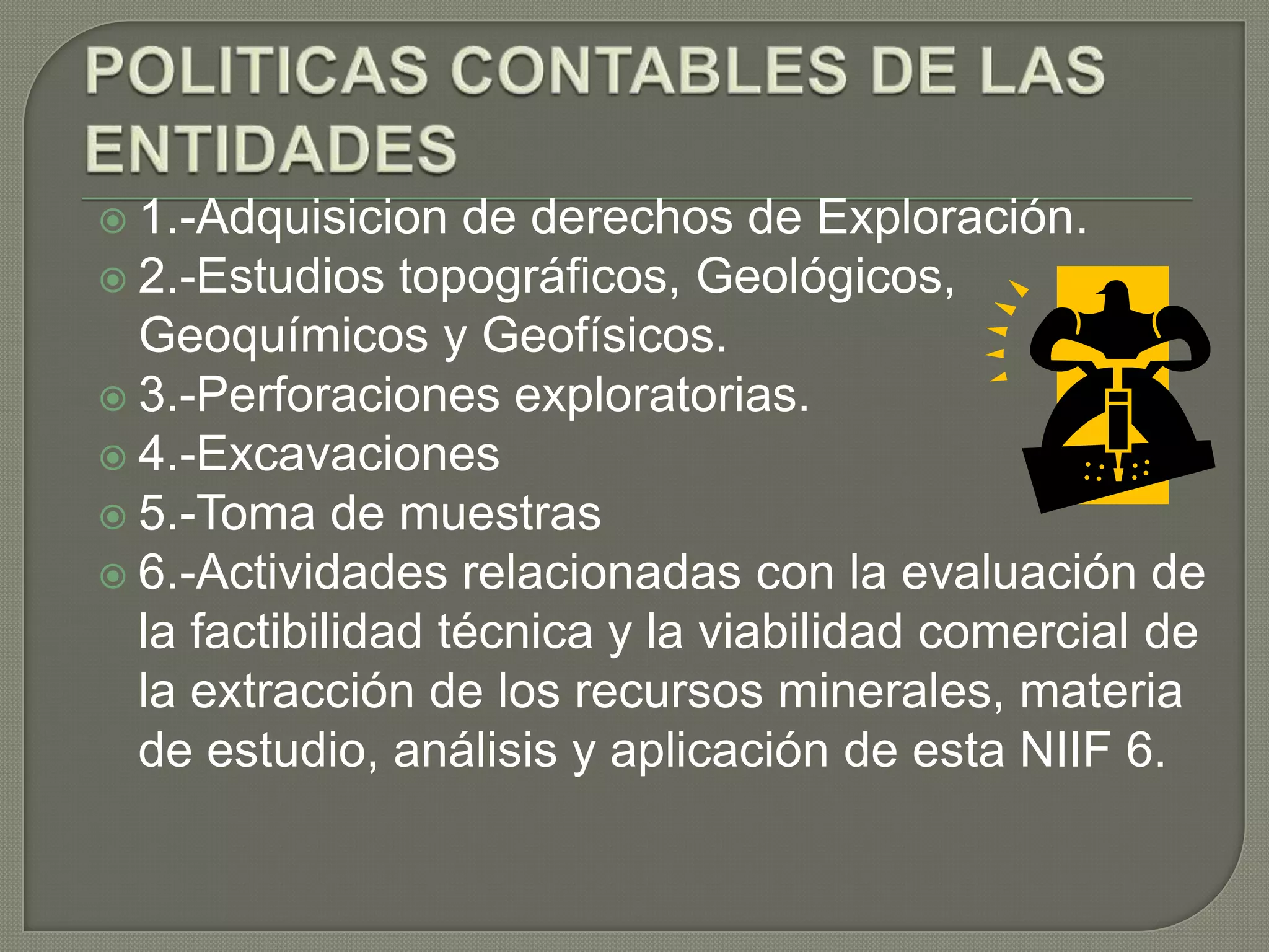  1.-Adquisicion de derechos de Exploración.
 2.-Estudios topográficos, Geológicos,
Geoquímicos y Geofísicos.
 3.-Perforaciones exploratorias.
 4.-Excavaciones
 5.-Toma de muestras
 6.-Actividades relacionadas con la evaluación de
la factibilidad técnica y la viabilidad comercial de
la extracción de los recursos minerales, materia
de estudio, análisis y aplicación de esta NIIF 6.
 